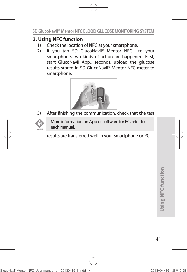 4141Using NFC function41SD GlucoNavii® Mentor NFC BLOOD GLUCOSE MONITORING SYSTEM3. Using NFC function1)  Check the location of NFC at your smartphone.2)  If  you  tap  SD  GlucoNavii®  Mentor  NFC    to  your smartphone,  two  kinds  of  action  are  happened.  First, start  GlucoNavii  App.,  seconds,  upload  the  glucose results stored in SD GlucoNavii® Mentor NFC meter to smartphone. 3)  After nishing the communication, check that the test results are transferred well in your smartphone or PC.More information on App or software for PC, refer to each manual. NOTEnuGtGumj|GYWXZW[X]ZUGGG[X YWXZTW[TX]GGG㝘䟸G\a\_a\^