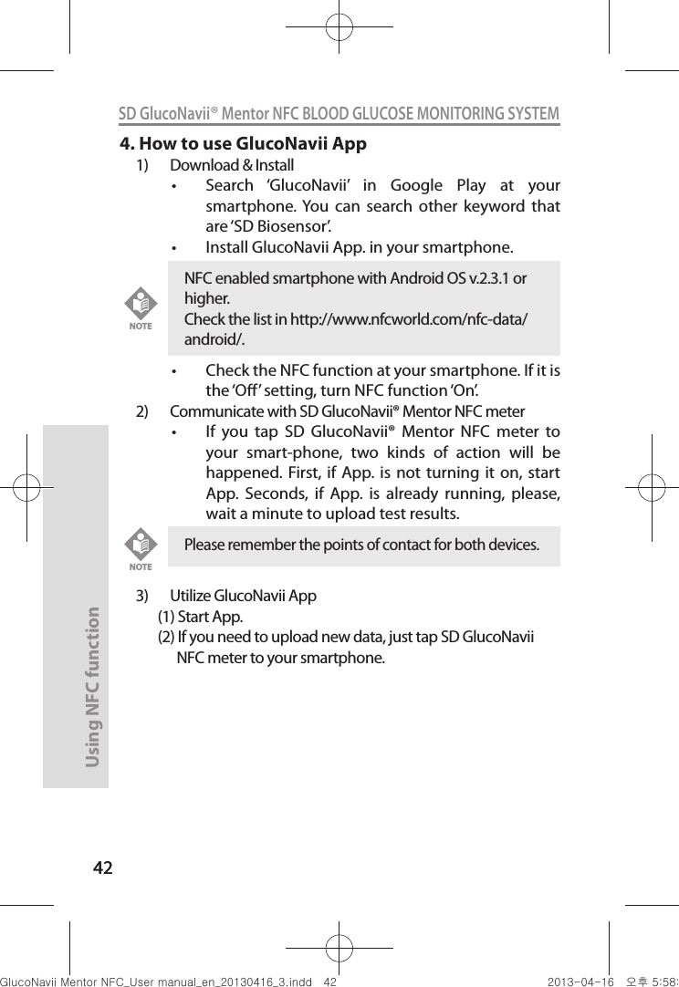 4242Using NFC function 42SD GlucoNavii® Mentor NFC BLOOD GLUCOSE MONITORING SYSTEM4. How to use GlucoNavii App1)  Download &amp; Installt Search  ‘GlucoNavii’  in  Google  Play  at  your smartphone. You  can  search  other  keyword  that are ‘SD Biosensor’.t Install GlucoNavii App. in your smartphone.t Check the NFC function at your smartphone. If it is the ‘O’ setting, turn NFC function ‘On’.2)  Communicate with SD GlucoNavii® Mentor NFC meter t If  you  tap  SD  GlucoNavii®  Mentor  NFC  meter  to your  smart-phone,  two  kinds  of  action  will  be happened. First, if  App. is  not turning  it on, start App.  Seconds,  if  App.  is  already  running,  please, wait a minute to upload test results. 3)  Utilize GlucoNavii App       (1) Start App.       (2) If you need to upload new data, just tap SD GlucoNavii                   NFC meter to your smartphone.Please remember the points of contact for both devices.NOTENFC enabled smartphone with Android OS v.2.3.1 or higher. Check the list in http://www.nfcworld.com/nfc-data/android/.NOTEnuGtGumj|GYWXZW[X]ZUGGG[Y YWXZTW[TX]GGG㝘䟸G\a\_a\^