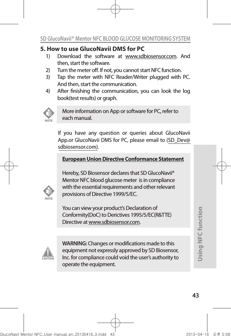 4343Using NFC function43SD GlucoNavii® Mentor NFC BLOOD GLUCOSE MONITORING SYSTEM5. How to use GlucoNavii DMS for PC1)  Download  the  software  at  www.sdbiosensor.com.  And then, start the software.2)  Turn the meter o. If not, you cannot start NFC function.3)  Tap  the  meter  with  NFC  Reader/Writer  plugged  with  PC. And then, start the communication.4)  After  nishing  the  communication,  you  can  look  the  log book(test results) or graph.If  you  have  any  question  or  queries  about  GlucoNavii App.or GlucoNavii DMS for PC, please email to (SD_Dev@sdbiosensor.com). More information on App or software for PC, refer to each manual. NOTEEuropean Union Directive Conformance StatementHereby, SD Biosensor declares that SD GlucoNavii® Mentor NFC blood glucose meter  is in compliance with the essential requirements and other relevant provisions of Directive 1999/5/EC.  You can view your product’s Declaration of Conformity(DoC) to Derictives 1995/5/EC(R&amp;TTE) Directive at www.sdbiosensor.com.NOTEWARNING: Changes or modications made to this equipment not expressly approved by SD Biosensor, Inc. for compliance could void the user’s authority to operate the equipment.CAUTIONnuGtGumj|GYWXZW[X]ZUGGG[Z YWXZTW[TX]GGG㝘䟸G\a\_a\^