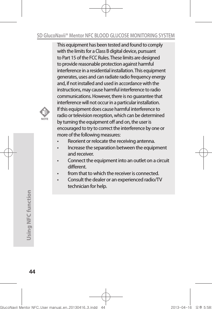 4444Using NFC function 44SD GlucoNavii® Mentor NFC BLOOD GLUCOSE MONITORING SYSTEMThis equipment has been tested and found to comply with the limits for a Class B digital device, pursuant to Part 15 of the FCC Rules. These limits are designed to provide reasonable protection against harmful interference in a residential installation. This equipment generates, uses and can radiate radio frequency energy and, if not installed and used in accordance with the instructions, may cause harmful interference to radio communications. However, there is no guarantee that interference will not occur in a particular installation.If this equipment does cause harmful interference to radio or television reception, which can be determined by turning the equipment o and on, the user is encouraged to try to correct the interference by one or more of the following measures:t Reorient or relocate the receiving antenna.t Increase the separation between the equipment and receiver.t Connect the equipment into an outlet on a circuit dierent.t from that to which the receiver is connected.t Consult the dealer or an experienced radio/TV technician for help.NOTEnuGtGumj|GYWXZW[X]ZUGGG[[ YWXZTW[TX]GGG㝘䟸G\a\_a\^