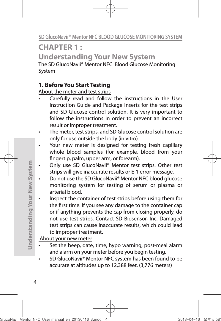 4Understanding Your New SystemSD GlucoNavii® Mentor NFC BLOOD GLUCOSE MONITORING SYSTEMCHAPTER 1 : Understanding Your New SystemThe SD GlucoNavii® Mentor NFC  Blood Glucose Monitoring System1. Before You Start TestingAbout the meter and test strips t Carefully  read  and  follow  the  instructions  in  the  User Instruction  Guide and Package Inserts  for the test strips and  SD Glucose control  solution. It  is  very  important  to follow  the  instructions  in  order  to  prevent  an  incorrect result or improper treatment. t The meter, test strips, and SD Glucose control solution are only for use outside the body (in vitro). t Your  new  meter  is  designed  for  testing  fresh  capillary whole  blood  samples  (for  example,  blood  from  your ngertip, palm, upper arm, or forearm). t Only  use  SD  GlucoNavii®  Mentor  test  strips.  Other  test strips will give inaccurate results or E-1 error message.t Do not use the SD GlucoNavii® Mentor NFC blood glucose monitoring  system  for  testing  of  serum  or  plasma  or arterial blood.t Inspect the container of test strips before using them for the rst time. If you see any damage to the container cap or if anything prevents the cap from closing properly, do not  use  test  strips.  Contact  SD  Biosensor,  Inc.  Damaged test strips can cause inaccurate results, which could lead to improper treatment. About your new meter t Set the beep, date, time, hypo warning, post-meal alarm and alarm on your meter before you begin testing. t SD GlucoNavii® Mentor NFC system has been found to be accurate at altitudes up to 12,388 feet. (3,776 meters) nuGtGumj|GYWXZW[X]ZUGGG[ YWXZTW[TX]GGG㝘䟸G\a\_a[X