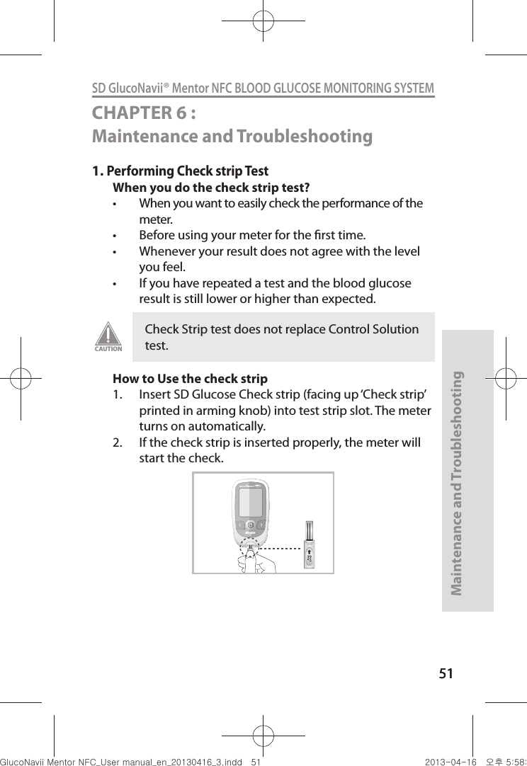 515151Maintenance and Troubleshooting51SD GlucoNavii® Mentor NFC BLOOD GLUCOSE MONITORING SYSTEMCHAPTER 6 : Maintenance and Troubleshooting 1. Performing Check strip TestWhen you do the check strip test?t When you want to easily check the performance of the meter. t Before using your meter for the rst time. t Whenever your result does not agree with the level you feel.t If you have repeated a test and the blood glucose result is still lower or higher than expected. How to Use the check strip1.  Insert SD Glucose Check strip (facing up ‘Check strip’ printed in arming knob) into test strip slot. The meter turns on automatically. 2.  If the check strip is inserted properly, the meter will start the check.Check Strip test does not replace Control Solution test.CAUTIONMentorNFCnuGtGumj|GYWXZW[X]ZUGGG\X YWXZTW[TX]GGG㝘䟸G\a\_a\_