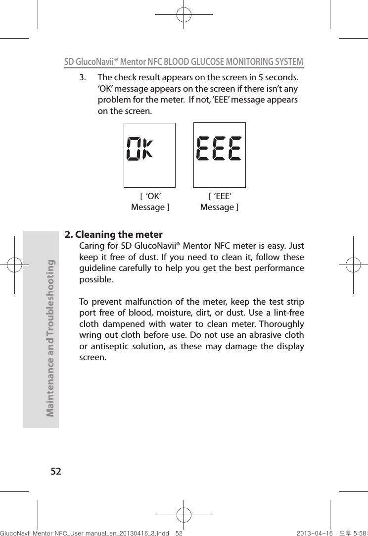 525252Maintenance and Troubleshooting52SD GlucoNavii® Mentor NFC BLOOD GLUCOSE MONITORING SYSTEM3.  The check result appears on the screen in 5 seconds. ‘OK’ message appears on the screen if there isn’t any problem for the meter.  If not, ‘EEE’ message appears on the screen.2. Cleaning the meterCaring for SD GlucoNavii® Mentor NFC meter is easy. Just keep  it  free  of  dust.  If  you  need  to  clean  it,  follow  these guideline carefully to help  you get  the best performance possible. To  prevent  malfunction  of  the  meter,  keep  the  test  strip port  free  of  blood,  moisture,  dirt,  or  dust.  Use  a  lint-free cloth  dampened  with  water  to  clean  meter.  Thoroughly wring out  cloth before use. Do  not use  an abrasive cloth or  antiseptic  solution,  as  these  may  damage  the  display screen.[  ‘OK’ Message ][  ‘EEE’ Message ]nuGtGumj|GYWXZW[X]ZUGGG\Y YWXZTW[TX]GGG㝘䟸G\a\_a\`