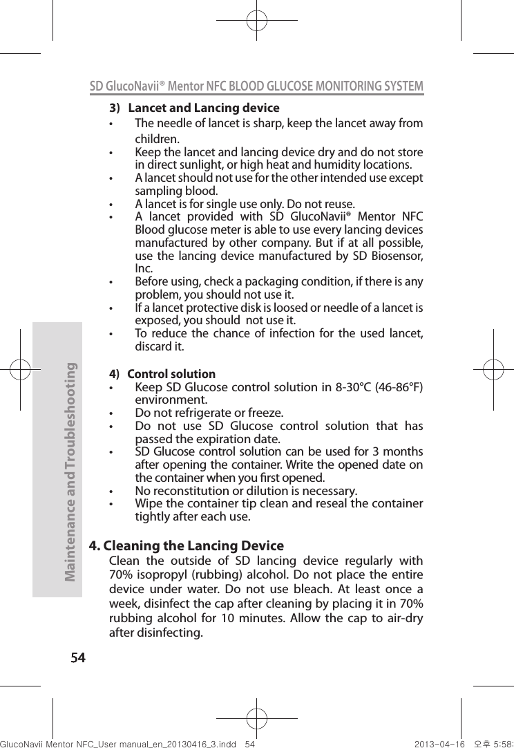 545454Maintenance and Troubleshooting54SD GlucoNavii® Mentor NFC BLOOD GLUCOSE MONITORING SYSTEM3)   Lancet and Lancing devicet The needle of lancet is sharp, keep the lancet away from children. t Keep the lancet and lancing device dry and do not store in direct sunlight, or high heat and humidity locations.t A lancet should not use for the other intended use except sampling blood.t A lancet is for single use only. Do not reuse.t A  lancet  provided  with  SD  GlucoNavii®  Mentor  NFC  Blood glucose meter is able to use every lancing devices manufactured  by  other  company. But  if  at  all  possible, use  the  lancing  device  manufactured  by  SD  Biosensor, Inc.t Before using, check a packaging condition, if there is any problem, you should not use it.t If a lancet protective disk is loosed or needle of a lancet is exposed, you should  not use it.t To  reduce  the  chance  of  infection  for  the  used  lancet, discard it.4)   Control solutiont Keep SD Glucose control solution in 8-30°C (46-86°F) environment.t Do not refrigerate or freeze.t Do  not  use  SD  Glucose  control  solution  that  has passed the expiration date.t SD Glucose control solution can be used for 3 months after opening the container. Write the opened date on the container when you rst opened.t No reconstitution or dilution is necessary.t Wipe the container tip clean and reseal the container tightly after each use.4. Cleaning the Lancing DeviceClean  the  outside  of  SD  lancing  device  regularly  with 70%  isopropyl  (rubbing) alcohol.  Do not place  the entire device  under  water.  Do  not  use  bleach.  At  least  once  a week, disinfect the cap after cleaning by placing it in 70% rubbing  alcohol  for  10  minutes.  Allow  the  cap  to  air-dry after disinfecting.nuGtGumj|GYWXZW[X]ZUGGG\[ YWXZTW[TX]GGG㝘䟸G\a\_a\`