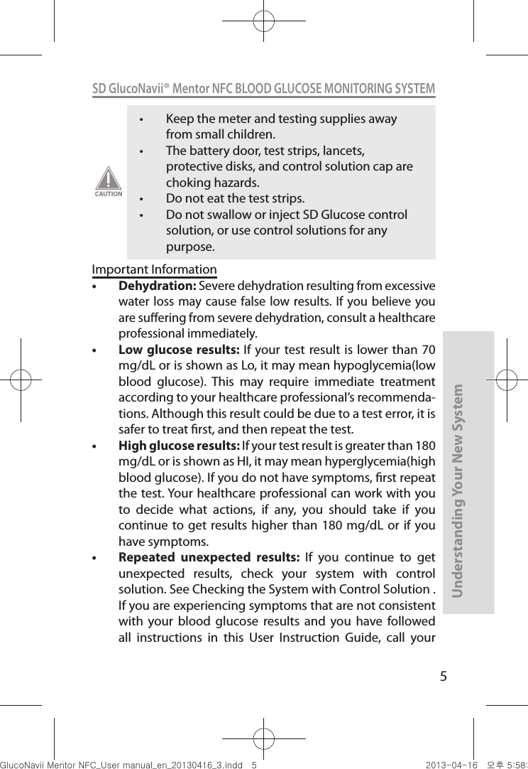 5Understanding Your New SystemSD GlucoNavii® Mentor NFC BLOOD GLUCOSE MONITORING SYSTEMt Keep the meter and testing supplies away from small children. t The battery door, test strips, lancets, protective disks, and control solution cap are choking hazards. t Do not eat the test strips. t Do not swallow or inject SD Glucose control solution, or use control solutions for any purpose. CAUTIONImportant Informationt Dehydration: Severe dehydration resulting from excessive water loss may  cause false low  results. If you believe  you are suering from severe dehydration, consult a healthcare professional immediately. t Low glucose results: If  your test result is lower than  70 mg/dL or is shown as Lo, it may mean hypoglycemia(low blood  glucose).  This  may  require  immediate  treatment according to your healthcare professional’s recommenda-tions. Although this result could be due to a test error, it is safer to treat rst, and then repeat the test. t High glucose results: If your test result is greater than 180 mg/dL or is shown as HI, it may mean hyperglycemia(high blood glucose). If you do not have symptoms, rst repeat the test. Your healthcare professional can work with you to  decide  what  actions,  if  any,  you  should  take  if  you continue to get  results higher than  180 mg/dL or  if you have symptoms. t Repeated  unexpected  results:  If  you  continue  to  get unexpected  results,  check  your  system  with  control solution. See Checking the System with Control Solution . If you are experiencing symptoms that are not consistent with  your  blood  glucose  results  and  you  have  followed all  instructions  in  this  User  Instruction  Guide,  call  your nuGtGumj|GYWXZW[X]ZUGGG\ YWXZTW[TX]GGG㝘䟸G\a\_a[X