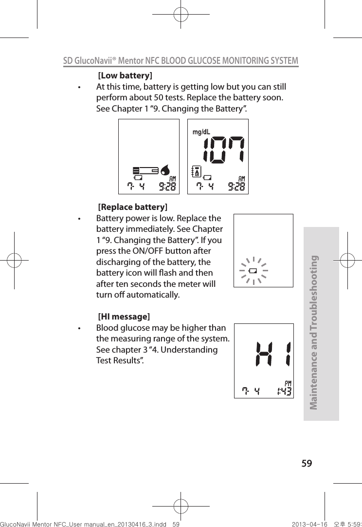 595959Maintenance and Troubleshooting59SD GlucoNavii® Mentor NFC BLOOD GLUCOSE MONITORING SYSTEM[Low battery]t At this time, battery is getting low but you can still perform about 50 tests. Replace the battery soon. See Chapter 1 “9. Changing the Battery”.[Replace battery]t Battery power is low. Replace the battery immediately. See Chapter 1 “9. Changing the Battery”. If you press the ON/OFF button after discharging of the battery, the battery icon will ash and then after ten seconds the meter will turn o automatically.[HI message]t Blood glucose may be higher than the measuring range of the system. See chapter 3 “4. Understanding Test Results”.nuGtGumj|GYWXZW[X]ZUGGG\` YWXZTW[TX]GGG㝘䟸G\a\`aWW