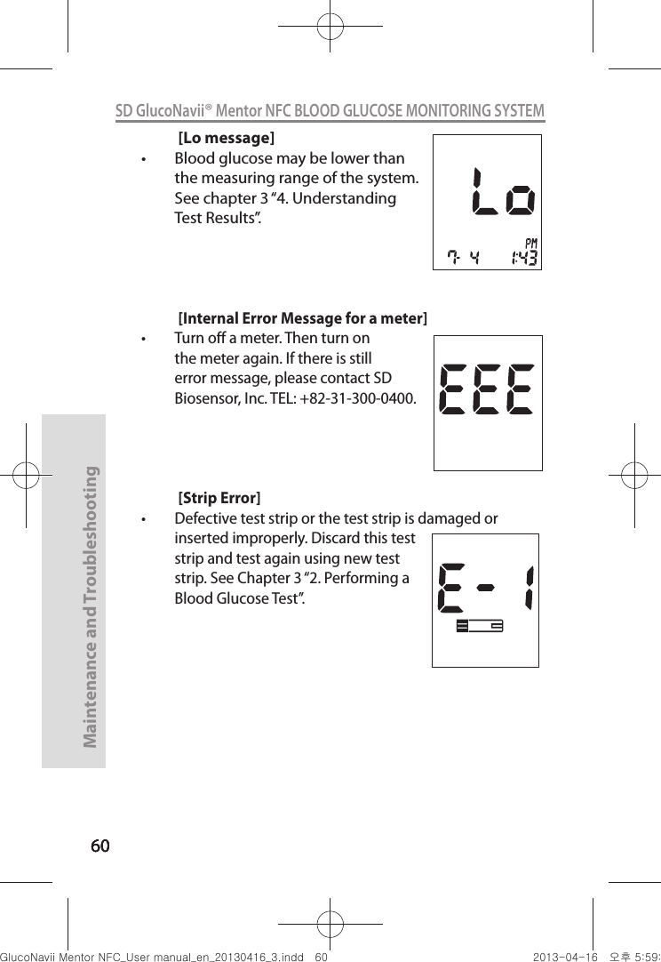 606060Maintenance and Troubleshooting60SD GlucoNavii® Mentor NFC BLOOD GLUCOSE MONITORING SYSTEM[Lo message]t Blood glucose may be lower than the measuring range of the system. See chapter 3 “4. Understanding Test Results”.[Internal Error Message for a meter]t Turn o a meter. Then turn on the meter again. If there is still error message, please contact SD Biosensor, Inc. TEL: +82-31-300-0400.  [Strip Error]t Defective test strip or the test strip is damaged or inserted improperly. Discard this test strip and test again using new test strip. See Chapter 3 “2. Performing a Blood Glucose Test”. nuGtGumj|GYWXZW[X]ZUGGG]W YWXZTW[TX]GGG㝘䟸G\a\`aWW