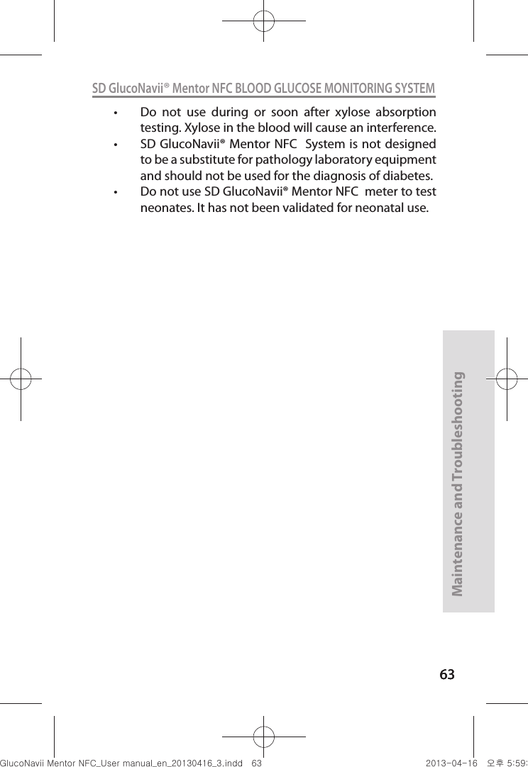 636363Maintenance and Troubleshooting63SD GlucoNavii® Mentor NFC BLOOD GLUCOSE MONITORING SYSTEMt Do  not  use  during  or  soon  after  xylose  absorption testing. Xylose in the blood will cause an interference.t SD GlucoNavii® Mentor NFC  System is not designed to be a substitute for pathology laboratory equipment and should not be used for the diagnosis of diabetes. t Do not use SD GlucoNavii® Mentor NFC  meter to test neonates. It has not been validated for neonatal use. nuGtGumj|GYWXZW[X]ZUGGG]Z YWXZTW[TX]GGG㝘䟸G\a\`aWW