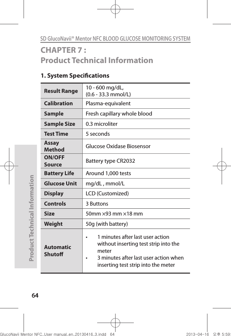 646464Product Technical Information64SD GlucoNavii® Mentor NFC BLOOD GLUCOSE MONITORING SYSTEMCHAPTER 7 : Product Technical Information1. System SpecicationsResult Range  10 - 600 mg/dL,(0.6 - 33.3 mmol/L) Calibration Plasma-equivalentSample  Fresh capillary whole blood Sample Size  0.3 microliter Test Time  5 seconds Assay Method  Glucose Oxidase Biosensor ON/OFF Source  Battery type CR2032 Battery Life  Around 1,000 tests Glucose Unit  mg/dL , mmol/LDisplay LCD (Customized)Controls3 ButtonsSize50mm ×93 mm ×18 mmWeight50g (with battery)Automatic Shuto t 1 minutes after last user action without inserting test strip into the meter t 3 minutes after last user action when inserting test strip into the meter nuGtGumj|GYWXZW[X]ZUGGG][ YWXZTW[TX]GGG㝘䟸G\a\`aWW