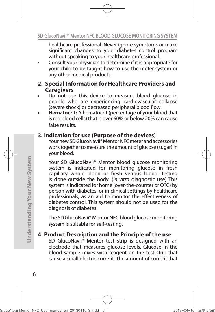 6Understanding Your New SystemSD GlucoNavii® Mentor NFC BLOOD GLUCOSE MONITORING SYSTEMhealthcare professional. Never ignore symptoms or make signicant  changes  to  your  diabetes  control  program without speaking to your healthcare professional. t Consult your physician to determine if it is appropriate for your child to be taught how to use the meter system or any other medical products.2.     Special Information for Healthcare Providers and Caregiverst  Do  not  use  this  device  to  measure  blood  glucose  in people  who  are  experiencing  cardiovascular  collapse (severe shock) or decreased peripheral blood ow. t Hematocrit: A hematocrit (percentage of your blood that is red blood cells) that is over 60% or below 20% can cause false results. 3.  Indication for use (Purpose of the devices)Your new SD GlucoNavii® Mentor NFC meter and accessories work together to measure the amount of glucose (sugar) in your blood.  Your  SD  GlucoNavii®  Mentor  blood  glucose  monitoring system  is  indicated  for  monitoring  glucose  in  fresh capillary  whole  blood  or  fresh  venous  blood.  Testing is  done  outside  the  body.  (in  vitro  diagnostic  use)  This system is indicated for home (over-the-counter or OTC) by person with diabetes, or in clinical settings by healthcare professionals,  as  an  aid  to  monitor  the  eectiveness  of diabetes control. This system should not be used for the diagnosis of diabetes.The SD GlucoNavii® Mentor NFC blood glucose monitoring system is suitable for self-testing.4.  Product Description and the Principle of the useSD  GlucoNavii®  Mentor  test  strip  is  designed  with  an electrode  that  measures  glucose  levels.  Glucose  in  the blood  sample  mixes  with  reagent  on  the  test  strip  that cause a small electric current. The amount of current that nuGtGumj|GYWXZW[X]ZUGGG] YWXZTW[TX]GGG㝘䟸G\a\_a[X