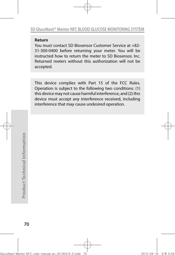 707070Product Technical Information70SD GlucoNavii® Mentor NFC BLOOD GLUCOSE MONITORING SYSTEMReturn You must contact SD Biosensor Customer Service at +82-31-300-0400  before  returning  your  meter.  You  will  be instructed how to return the meter  to SD  Biosensor, Inc. Returned  meters  without  this  authorization  will  not  be accepted.This  device  complies  with  Part  15  of  the  FCC  Rules. Operation is subject to the  following two conditions: (1) this device may not cause harmful interference, and (2) this device  must  accept  any  interference  received,  including interference that may cause undesired operation.nuGtGumj|GYWXZW[X]ZUGGG^W YWXZTW[TX]GGG㝘䟸G\a\`aWX