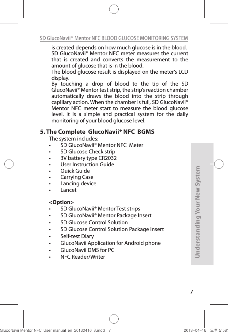 7Understanding Your New SystemSD GlucoNavii® Mentor NFC BLOOD GLUCOSE MONITORING SYSTEMis created depends on how much glucose is in the blood.SD GlucoNavii® Mentor NFC meter measures the current that  is  created  and  converts  the  measurement  to  the amount of glucose that is in the blood.The blood glucose result is displayed on the meter’s LCD display.By  touching  a  drop  of  blood  to  the  tip  of  the  SD GlucoNavii® Mentor test strip, the strip’s reaction chamber automatically  draws  the  blood  into  the  strip  through capillary action. When the chamber is full, SD GlucoNavii® Mentor  NFC  meter  start  to  measure  the  blood  glucose level.  It  is  a  simple  and  practical  system  for  the  daily monitoring of your blood glucose level.5.  The Complete  GlucoNavii® NFC  BGMSThe system includes: t SD GlucoNavii® Mentor NFC  Meter t SD Glucose Check strip  t 3V battery type CR2032t User Instruction Guide t Quick Guidet Carrying Case t Lancing devicet Lancet&lt;Option&gt;t SD GlucoNavii® Mentor Test strips t SD GlucoNavii® Mentor Package Insertt SD Glucose Control Solutiont SD Glucose Control Solution Package Insertt Self-test Diary t GlucoNavii Application for Android phonet GlucoNavii DMS for PCt NFC Reader/WriternuGtGumj|GYWXZW[X]ZUGGG^ YWXZTW[TX]GGG㝘䟸G\a\_a[X