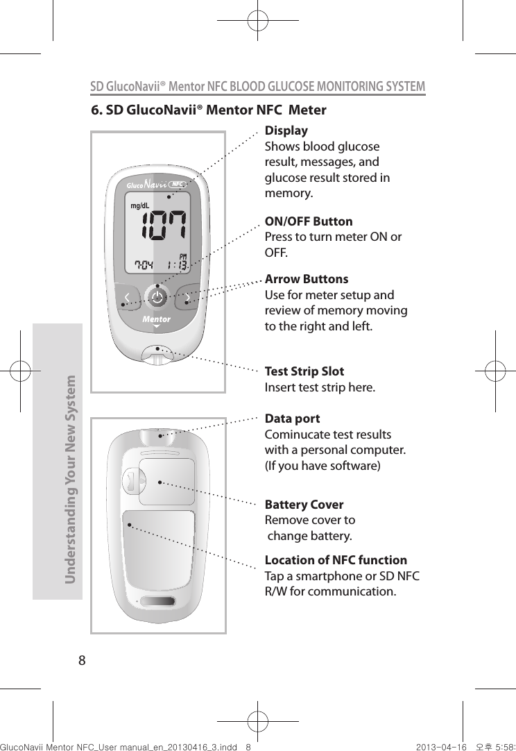 8Understanding Your New SystemSD GlucoNavii® Mentor NFC BLOOD GLUCOSE MONITORING SYSTEMDisplayShows blood glucose result, messages, and glucose result stored in memory.MentorNFC6. SD GlucoNavii® Mentor NFC  MeterArrow ButtonsUse for meter setup and review of memory moving to the right and left.ON/OFF ButtonPress to turn meter ON or OFF.Test Strip SlotInsert test strip here.Battery CoverRemove cover to change battery.Location of NFC functionTap a smartphone or SD NFC R/W for communication.Data portCominucate test results with a personal computer. (If you have software)nuGtGumj|GYWXZW[X]ZUGGG_ YWXZTW[TX]GGG㝘䟸G\a\_a[X