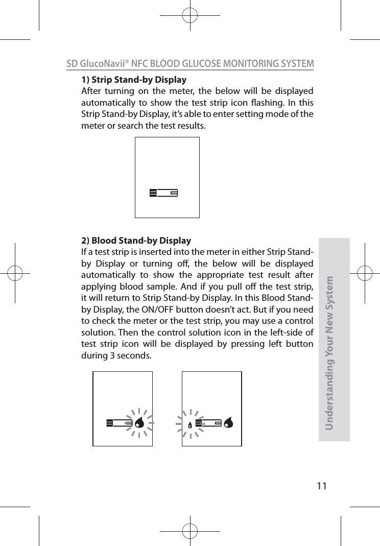 11SD GlucoNavii® NFC BLOOD GLUCOSE MONITORING SYSTEMUnderstanding Your New System1) Strip Stand-by DisplayAfter turning on the meter, the below will be displayed automatically to show the test strip icon ashing. In this Strip Stand-by Display, it’s able to enter setting mode of the meter or search the test results.2) Blood Stand-by DisplayIf a test strip is inserted into the meter in either Strip Stand-by Display or turning o, the below will be displayed automatically to show the appropriate test result after applying blood sample. And if you pull o the test strip, it will return to Strip Stand-by Display. In this Blood Stand-by Display, the ON/OFF button doesn’t act. But if you need to check the meter or the test strip, you may use a control solution. Then the control solution icon in the left-side of test strip icon will be displayed by pressing left button during 3 seconds.
