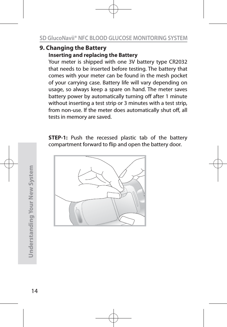 14SD GlucoNavii® NFC BLOOD GLUCOSE MONITORING SYSTEMUnderstanding Your New System9. Changing the BatteryInserting and replacing the BatteryYour meter is shipped with one 3V battery type CR2032 that needs to be inserted before testing. The battery that comes with your meter can be found in the mesh pocket of your carrying case. Battery life will vary depending on usage, so always keep a spare on hand. The meter saves battery power by automatically turning o after 1 minute without inserting a test strip or 3 minutes with a test strip, from non-use. If the meter does automatically shut o, all tests in memory are saved.STEP-1: Push the recessed plastic tab of the battery compartment forward to ip and open the battery door.