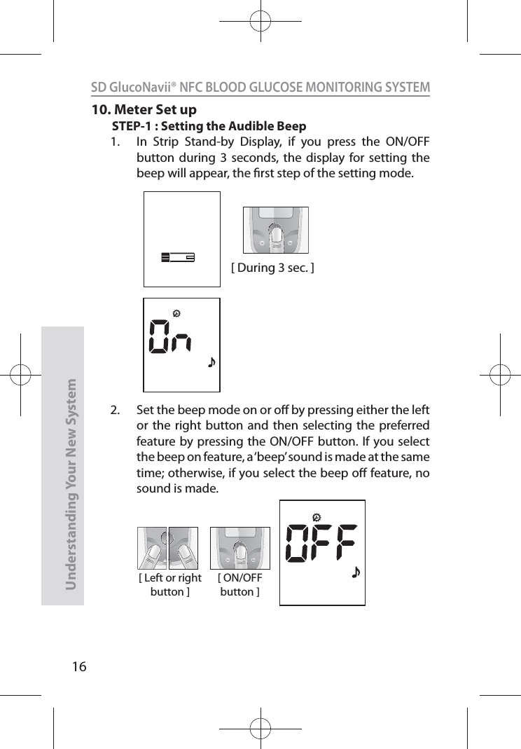 16SD GlucoNavii® NFC BLOOD GLUCOSE MONITORING SYSTEMUnderstanding Your New System10. Meter Set upSTEP-1 : Setting the Audible Beep1.  In Strip Stand-by Display, if you press the ON/OFF button during 3 seconds, the display for setting the beep will appear, the rst step of the setting mode.2.  Set the beep mode on or o by pressing either the left or the right button and then selecting the preferred feature by pressing the ON/OFF button. If you select the beep on feature, a ‘beep’ sound is made at the same time; otherwise, if you select the beep o feature, no sound is made. [ During 3 sec. ][ Left or right button ][ ON/OFF button ]