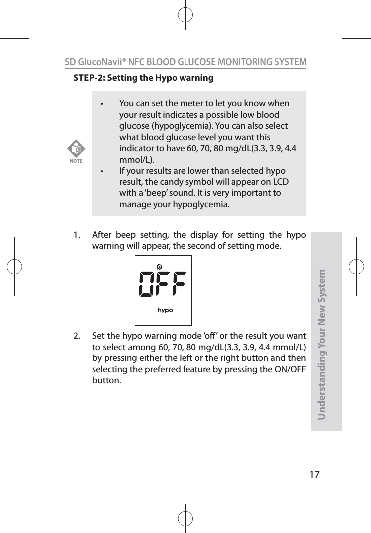 17SD GlucoNavii® NFC BLOOD GLUCOSE MONITORING SYSTEMUnderstanding Your New SystemSTEP-2: Setting the Hypo warning  1.  After beep setting, the display for setting the hypo warning will appear, the second of setting mode.2.  Set the hypo warning mode ‘o’ or the result you want to select among 60, 70, 80 mg/dL(3.3, 3.9, 4.4 mmol/L) by pressing either the left or the right button and then selecting the preferred feature by pressing the ON/OFF button.t You can set the meter to let you know when your result indicates a possible low blood glucose (hypoglycemia). You can also select what blood glucose level you want this indicator to have 60, 70, 80 mg/dL(3.3, 3.9, 4.4 mmol/L).t If your results are lower than selected hypo result, the candy symbol will appear on LCD with a ‘beep’ sound. It is very important to manage your hypoglycemia.NOTE