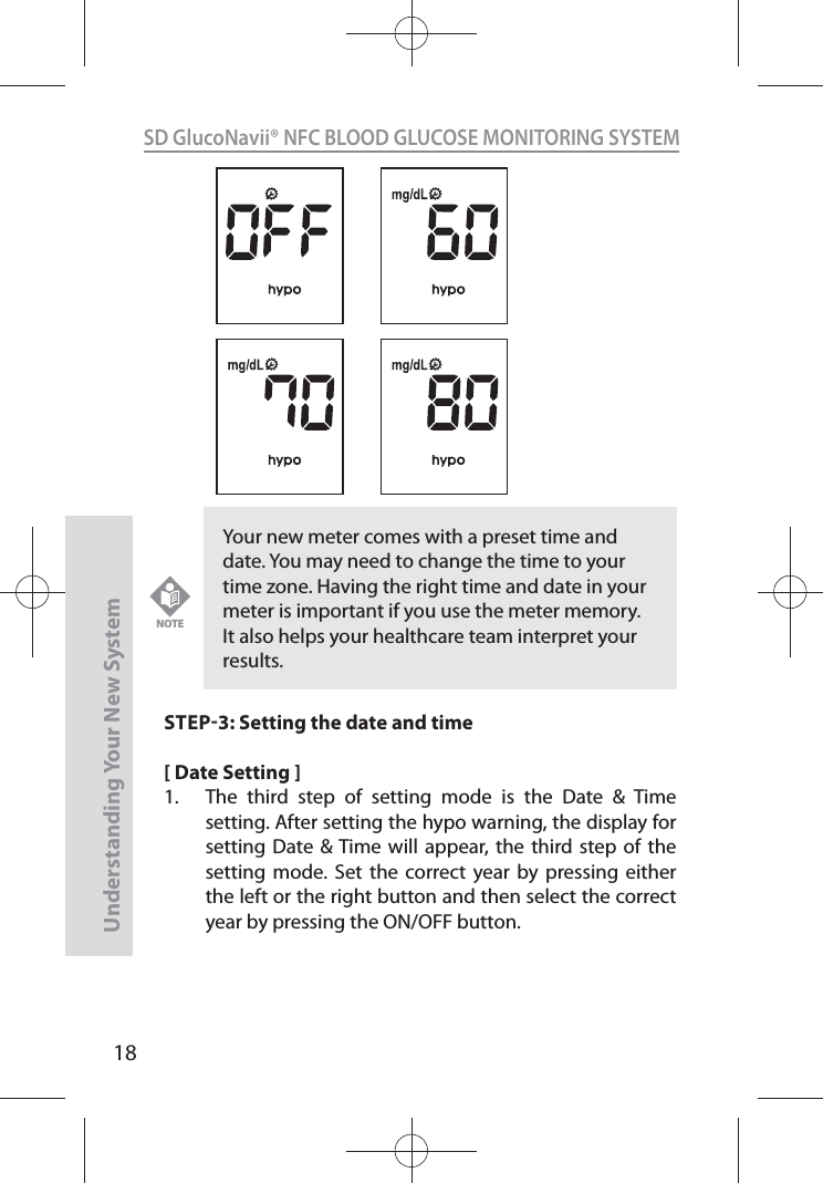 18SD GlucoNavii® NFC BLOOD GLUCOSE MONITORING SYSTEMUnderstanding Your New SystemSTEP3: Setting the date and time[ Date Setting ]1.  The third step of setting mode is the Date &amp; Time setting. After setting the hypo warning, the display for setting Date &amp; Time will appear, the third step of the setting mode. Set the correct year by pressing either the left or the right button and then select the correct year by pressing the ON/OFF button. Your new meter comes with a preset time and date. You may need to change the time to your time zone. Having the right time and date in your meter is important if you use the meter memory. It also helps your healthcare team interpret your results.NOTE