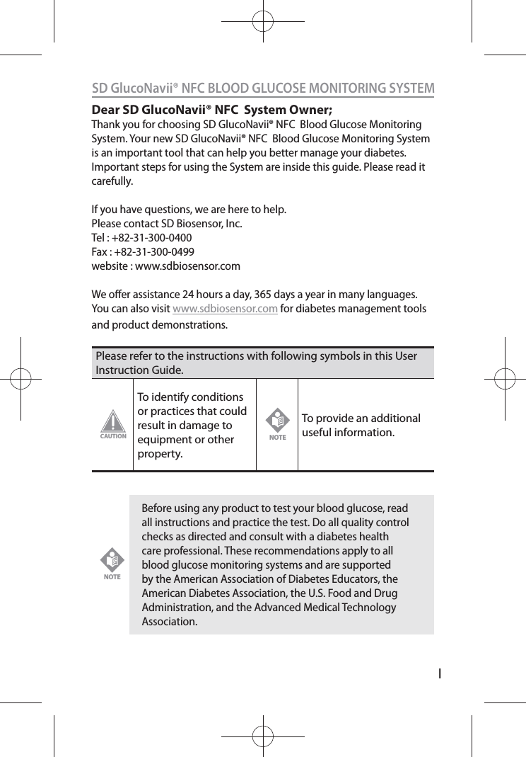 ISD GlucoNavii® NFC BLOOD GLUCOSE MONITORING SYSTEMDear SD GlucoNavii® NFC  System Owner;Thank you for choosing SD GlucoNavii® NFC  Blood Glucose Monitoring System. Your new SD GlucoNavii® NFC  Blood Glucose Monitoring System is an important tool that can help you better manage your diabetes. Important steps for using the System are inside this guide. Please read it carefully. If you have questions, we are here to help.Please contact SD Biosensor, Inc.Tel : +82-31-300-0400Fax : +82-31-300-0499website : www.sdbiosensor.comWe oer assistance 24 hours a day, 365 days a year in many languages. You can also visit www.sdbiosensor.com for diabetes management tools and product demonstrations.Please refer to the instructions with following symbols in this User Instruction Guide.To identify conditions or practices that could result in damage to equipment or other property.To provide an additional useful information. Before using any product to test your blood glucose, read all instructions and practice the test. Do all quality control checks as directed and consult with a diabetes health care professional. These recommendations apply to all blood glucose monitoring systems and are supported by the American Association of Diabetes Educators, the American Diabetes Association, the U.S. Food and Drug Administration, and the Advanced Medical Technology Association.CAUTIONNOTENOTE
