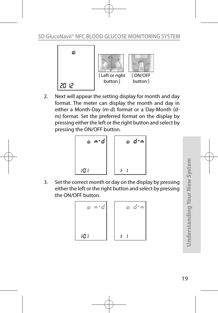 19SD GlucoNavii® NFC BLOOD GLUCOSE MONITORING SYSTEMUnderstanding Your New System[ Left or right button ][ ON/OFF button ]2.  Next will appear the setting display for month and day format. The meter can display the month and day in either a Month-Day (m-d) format or a Day-Month (d-m) format. Set the preferred format on the display by pressing either the left or the right button and select by pressing the ON/OFF button.3.  Set the correct month or day on the display by pressing either the left or the right button and select by pressing the ON/OFF button.
