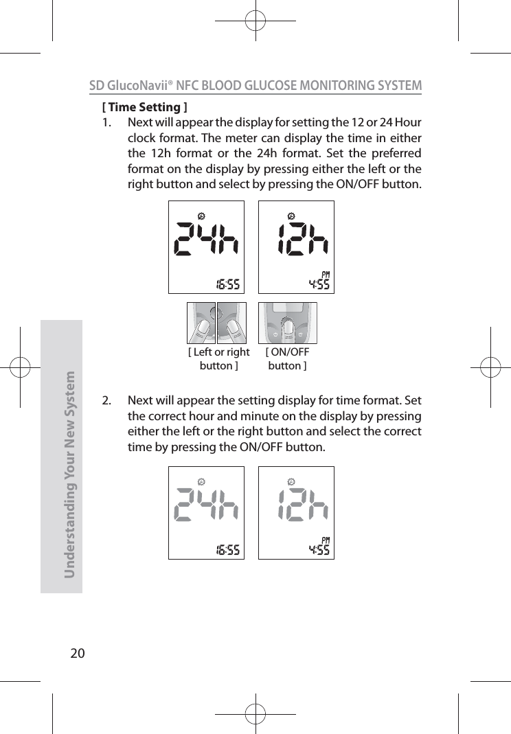 20SD GlucoNavii® NFC BLOOD GLUCOSE MONITORING SYSTEMUnderstanding Your New System[ Time Setting ]1.  Next will appear the display for setting the 12 or 24 Hour clock format. The meter can display the time in either the 12h format or the 24h format. Set the preferred format on the display by pressing either the left or the right button and select by pressing the ON/OFF button. 2.  Next will appear the setting display for time format. Set the correct hour and minute on the display by pressing either the left or the right button and select the correct time by pressing the ON/OFF button.[ Left or right button ][ ON/OFF button ]