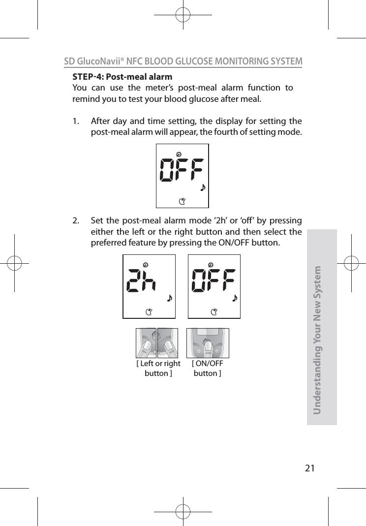 21SD GlucoNavii® NFC BLOOD GLUCOSE MONITORING SYSTEMUnderstanding Your New SystemSTEP4: Post-meal alarmYou can use the meter’s post-meal alarm function to remind you to test your blood glucose after meal.1.  After day and time setting, the display for setting the post-meal alarm will appear, the fourth of setting mode.2.  Set the post-meal alarm mode ‘2h’ or ‘o’ by pressing either the left or the right button and then select the preferred feature by pressing the ON/OFF button.  [ Left or right button ][ ON/OFF button ]