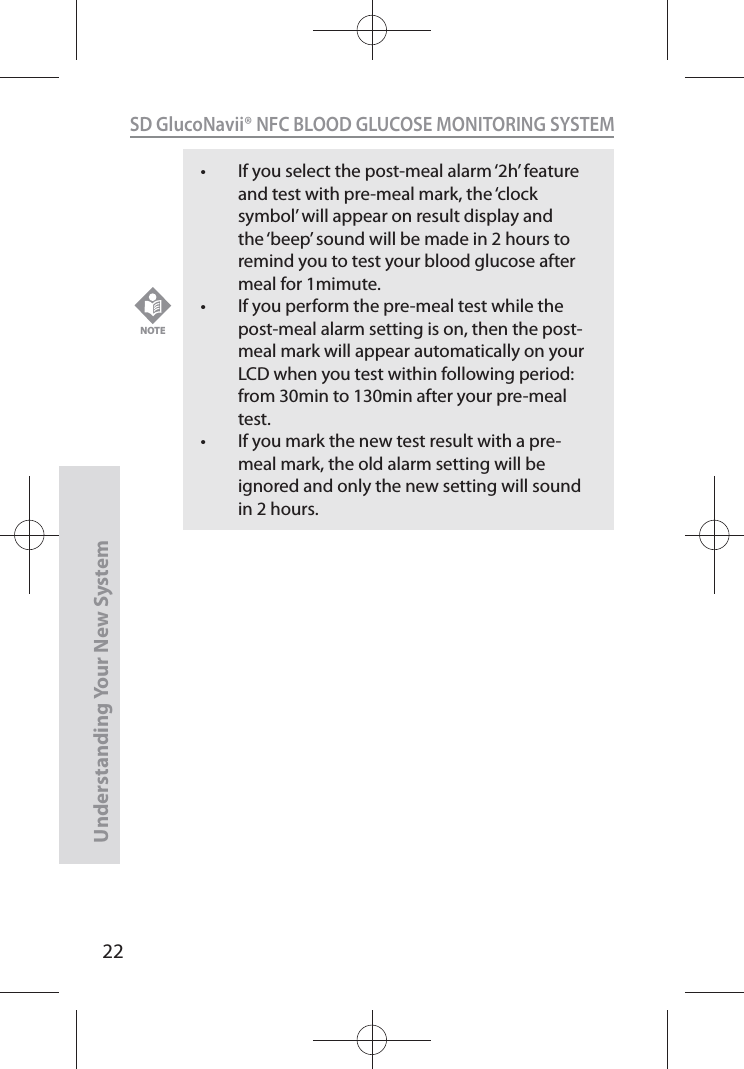 22SD GlucoNavii® NFC BLOOD GLUCOSE MONITORING SYSTEMUnderstanding Your New Systemt If you select the post-meal alarm ‘2h’ feature and test with pre-meal mark, the ‘clock symbol’ will appear on result display and the ‘beep’ sound will be made in 2 hours to remind you to test your blood glucose after meal for 1mimute. t If you perform the pre-meal test while the post-meal alarm setting is on, then the post-meal mark will appear automatically on your LCD when you test within following period: from 30min to 130min after your pre-meal test. t If you mark the new test result with a pre-meal mark, the old alarm setting will be ignored and only the new setting will sound in 2 hours.NOTE