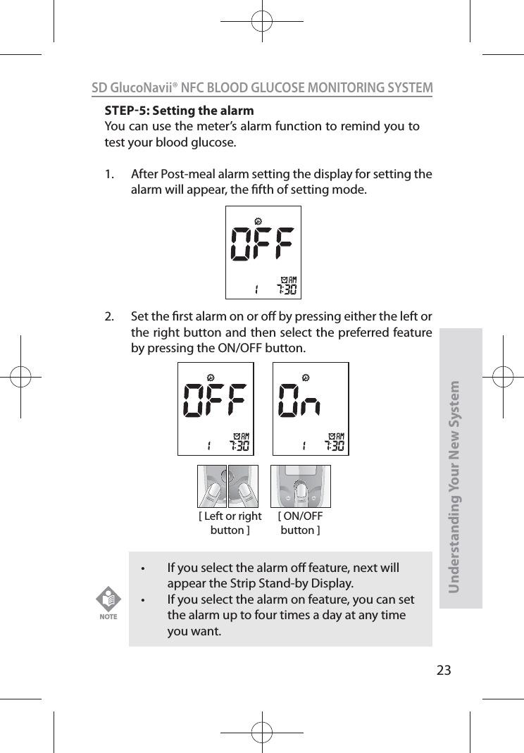 23SD GlucoNavii® NFC BLOOD GLUCOSE MONITORING SYSTEMUnderstanding Your New SystemSTEP5: Setting the alarmYou can use the meter’s alarm function to remind you to test your blood glucose.1.  After Post-meal alarm setting the display for setting the alarm will appear, the fth of setting mode.  2.  Set the rst alarm on or o by pressing either the left or the right button and then select the preferred feature by pressing the ON/OFF button.[ Left or right button ][ ON/OFF button ]t If you select the alarm o feature, next will appear the Strip Stand-by Display. t If you select the alarm on feature, you can set the alarm up to four times a day at any time you want.NOTE