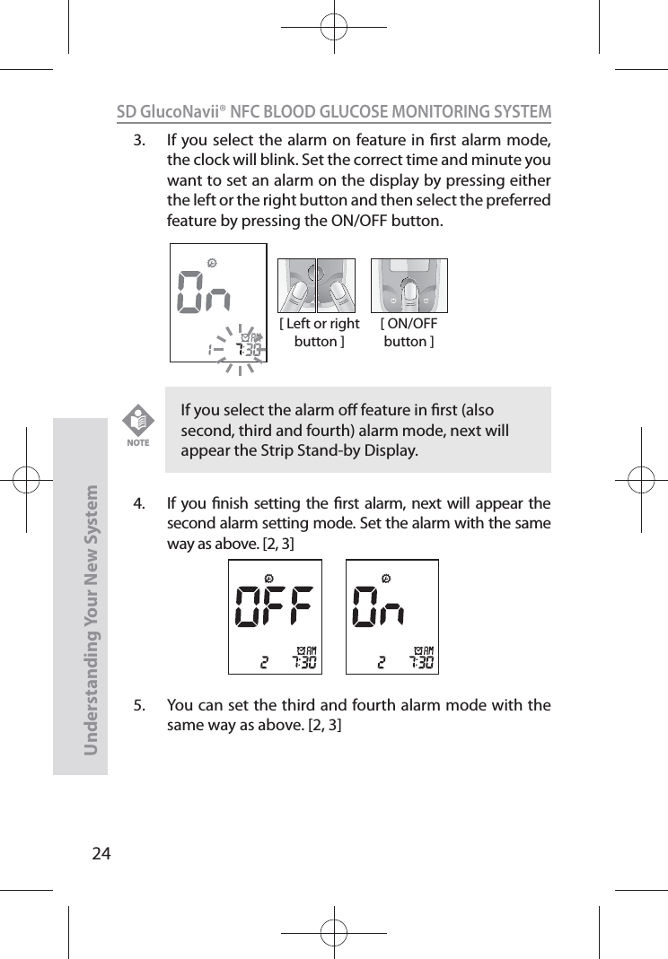 24SD GlucoNavii® NFC BLOOD GLUCOSE MONITORING SYSTEMUnderstanding Your New System3.  If you select the alarm on feature in rst alarm mode, the clock will blink. Set the correct time and minute you want to set an alarm on the display by pressing either the left or the right button and then select the preferred feature by pressing the ON/OFF button.4.  If you nish setting the rst alarm, next will appear the second alarm setting mode. Set the alarm with the same way as above. [2, 3]5.  You can set the third and fourth alarm mode with the same way as above. [2, 3][ Left or right button ][ ON/OFF button ]If you select the alarm o feature in rst (also second, third and fourth) alarm mode, next will appear the Strip Stand-by Display.NOTE