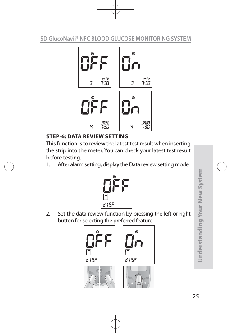 25SD GlucoNavii® NFC BLOOD GLUCOSE MONITORING SYSTEMUnderstanding Your New SystemSTEP6: DATA REVIEW SETTINGThis function is to review the latest test result when inserting the strip into the meter. You can check your latest test result before testing.1.  After alarm setting, display the Data review setting mode. 2.  Set the data review function by pressing the left or right button for selecting the preferred feature.