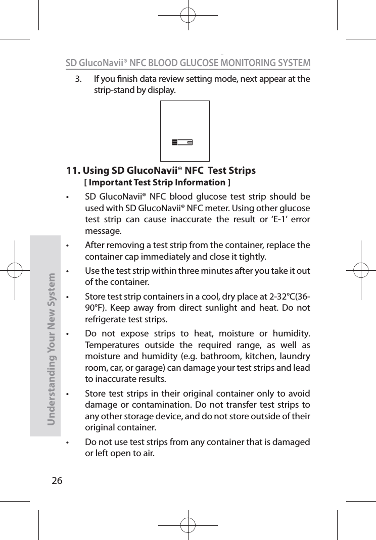 26SD GlucoNavii® NFC BLOOD GLUCOSE MONITORING SYSTEMUnderstanding Your New System3.  If you nish data review setting mode, next appear at the strip-stand by display. 11.  Using SD GlucoNavii® NFC  Test Strips[ Important Test Strip Information ]t SD GlucoNavii® NFC blood glucose test strip should be used with SD GlucoNavii® NFC meter. Using other glucose test strip can cause inaccurate the result or ‘E-1’ error message.t After removing a test strip from the container, replace the container cap immediately and close it tightly. t Use the test strip within three minutes after you take it out of the container. t Store test strip containers in a cool, dry place at 2-32°C(36-90°F). Keep away from direct sunlight and heat. Do not refrigerate test strips. t Do not expose strips to heat, moisture or humidity. Temperatures outside the required range, as well as moisture and humidity (e.g. bathroom, kitchen, laundry room, car, or garage) can damage your test strips and lead to inaccurate results. t Store test strips in their original container only to avoid damage or contamination. Do not transfer test strips to any other storage device, and do not store outside of their original container.  t Do not use test strips from any container that is damaged or left open to air. 