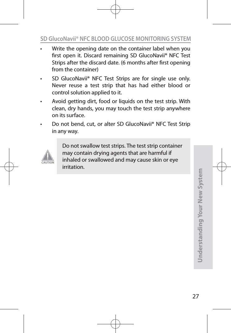 27SD GlucoNavii® NFC BLOOD GLUCOSE MONITORING SYSTEMUnderstanding Your New Systemt Write the opening date on the container label when you rst open it. Discard remaining SD GlucoNavii® NFC Test Strips after the discard date. (6 months after rst opening from the container) t SD GlucoNavii® NFC Test Strips are for single use only. Never reuse a test strip that has had either blood or control solution applied to it. t Avoid getting dirt, food or liquids on the test strip. With clean, dry hands, you may touch the test strip anywhere on its surface. t Do not bend, cut, or alter SD GlucoNavii® NFC Test Strip in any way. Do not swallow test strips. The test strip container may contain drying agents that are harmful if inhaled or swallowed and may cause skin or eye irritation.CAUTION