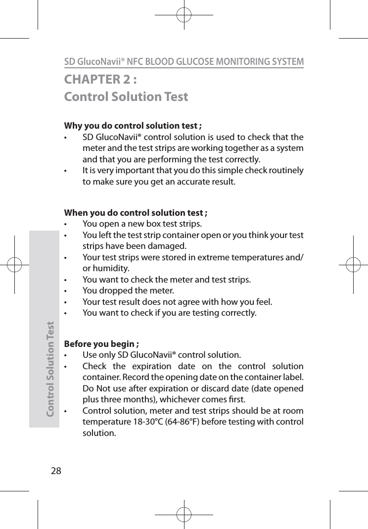 SD GlucoNavii® NFC BLOOD GLUCOSE MONITORING SYSTEMControl Solution Test28CHAPTER 2 : Control Solution TestWhy you do control solution test ; t SD GlucoNavii® control solution is used to check that the meter and the test strips are working together as a system and that you are performing the test correctly. t It is very important that you do this simple check routinely to make sure you get an accurate result. When you do control solution test ;t You open a new box test strips. t You left the test strip container open or you think your test strips have been damaged. t Your test strips were stored in extreme temperatures and/or humidity. t You want to check the meter and test strips. t You dropped the meter. t Your test result does not agree with how you feel. t You want to check if you are testing correctly. Before you begin ; t Use only SD GlucoNavii® control solution. t Check the expiration date on the control solution container. Record the opening date on the container label. Do Not use after expiration or discard date (date opened plus three months), whichever comes rst. t Control solution, meter and test strips should be at room temperature 18-30°C (64-86°F) before testing with control solution. 