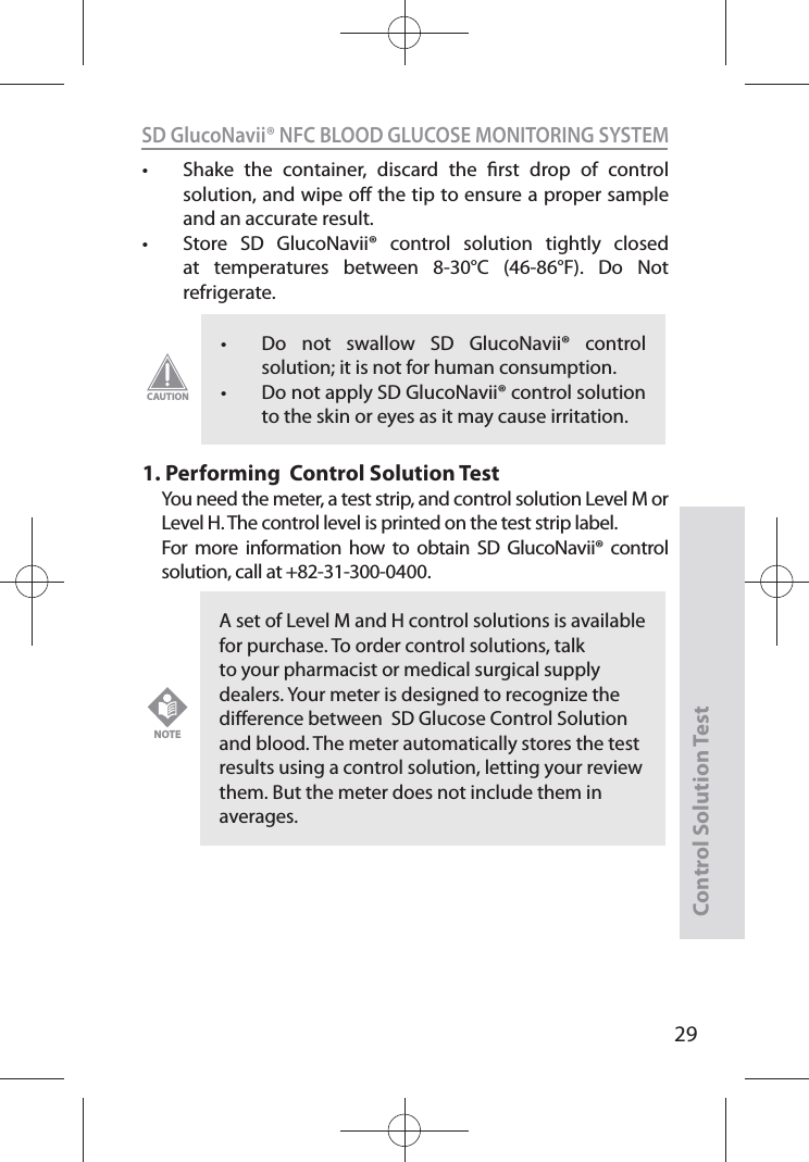 SD GlucoNavii® NFC BLOOD GLUCOSE MONITORING SYSTEMControl Solution Test29t Shake the container, discard the rst drop of control solution, and wipe o the tip to ensure a proper sample and an accurate result. t Store SD GlucoNavii® control solution tightly closed at temperatures between 8-30°C (46-86°F). Do Not refrigerate. 1.  Performing  Control Solution TestYou need the meter, a test strip, and control solution Level M or Level H. The control level is printed on the test strip label.For more information how to obtain SD GlucoNavii® control solution, call at +82-31-300-0400.t Do not swallow SD GlucoNavii® control solution; it is not for human consumption. t Do not apply SD GlucoNavii® control solution to the skin or eyes as it may cause irritation. CAUTIONA set of Level M and H control solutions is available for purchase. To order control solutions, talk to your pharmacist or medical surgical supply dealers. Your meter is designed to recognize the dierence between  SD Glucose Control Solution and blood. The meter automatically stores the test results using a control solution, letting your review them. But the meter does not include them in averages.NOTE