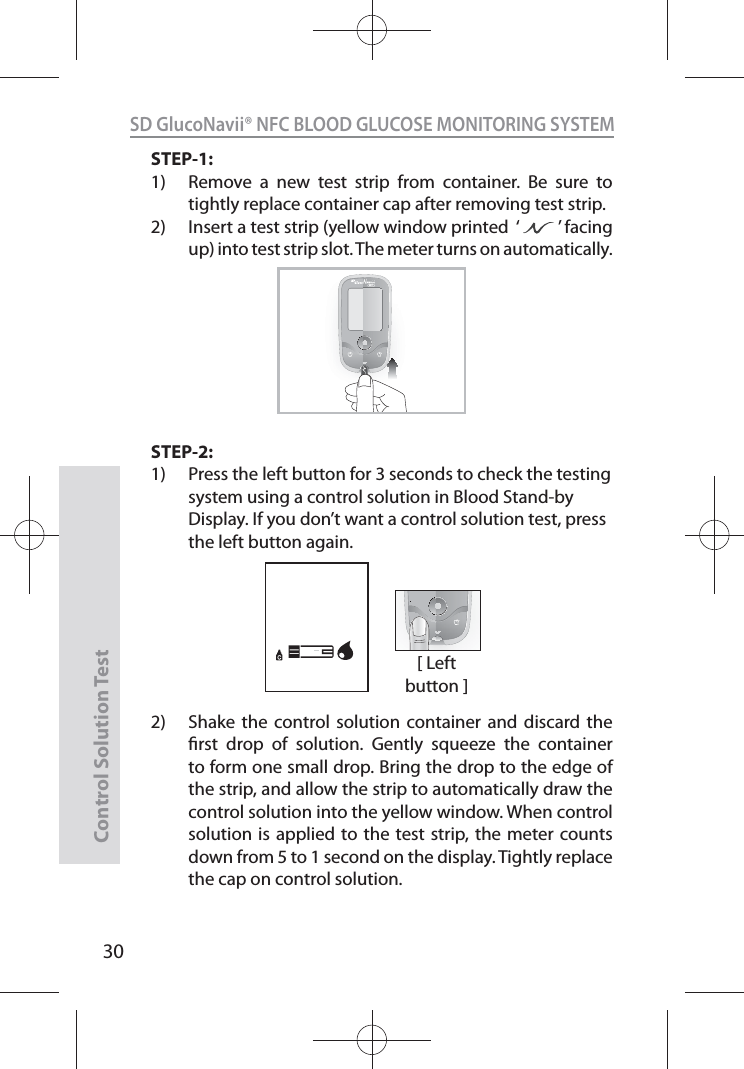 SD GlucoNavii® NFC BLOOD GLUCOSE MONITORING SYSTEMControl Solution Test30STEP-1:1)  Remove a new test strip from container. Be sure to tightly replace container cap after removing test strip. 2)  Insert a test strip (yellow window printed  ‘         ’ facing up) into test strip slot. The meter turns on automatically.STEP-2:1)  Press the left button for 3 seconds to check the testing system using a control solution in Blood Stand-by Display. If you don’t want a control solution test, press the left button again.2)   Shake the control solution container and discard the rst drop of solution. Gently squeeze the container to form one small drop. Bring the drop to the edge of the strip, and allow the strip to automatically draw the control solution into the yellow window. When control solution is applied to the test strip, the meter counts down from 5 to 1 second on the display. Tightly replace the cap on control solution. NFC[ Left button ]