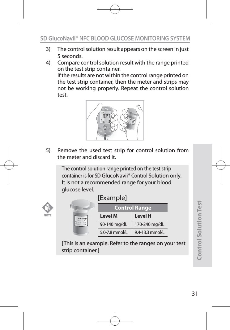 SD GlucoNavii® NFC BLOOD GLUCOSE MONITORING SYSTEMControl Solution Test313)  The control solution result appears on the screen in just 5 seconds. 4)  Compare control solution result with the range printed on the test strip container.   If the results are not within the control range printed on the test strip container, then the meter and strips may not be working properly. Repeat the control solution test.5)  Remove the used test strip for control solution from the meter and discard it.mg/dLmmol/LNFCNOTE The control solution range printed on the test strip container is for SD GlucoNavii® Control Solution only. It is not a recommended range for your blood glucose level. [This is an example. Refer to the ranges on your test strip container.]Control RangeLevel M Level H90-140 mg/dL 170-240 mg/dL5.0-7.8 mmol/L 9.4-13.3 mmol/Lmg/dLmmol/L[Example]