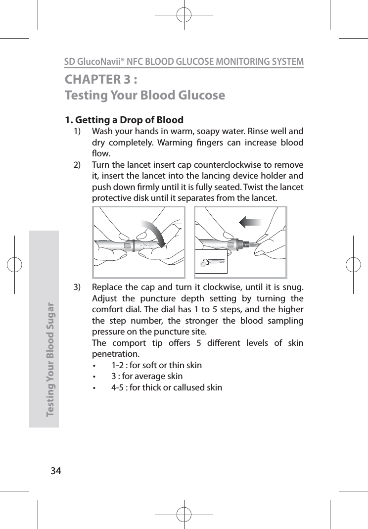 34SD GlucoNavii® NFC BLOOD GLUCOSE MONITORING SYSTEMTesting Your Blood Sugar 34CHAPTER 3 : Testing Your Blood Glucose1.  Getting a Drop of Blood 1)  Wash your hands in warm, soapy water. Rinse well and dry completely. Warming ngers can increase blood ow. 2)  Turn the lancet insert cap counterclockwise to remove it, insert the lancet into the lancing device holder and push down rmly until it is fully seated. Twist the lancet protective disk until it separates from the lancet. 3)  Replace the cap and turn it clockwise, until it is snug. Adjust the puncture depth setting by turning the comfort dial. The dial has 1 to 5 steps, and the higher the step number, the stronger the blood sampling pressure on the puncture site.   The comport tip oers 5 dierent levels of skin penetration. t 1-2 : for soft or thin skin t 3 : for average skin t 4-5 : for thick or callused skin12