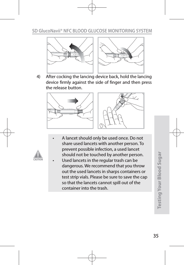 35SD GlucoNavii® NFC BLOOD GLUCOSE MONITORING SYSTEMTesting Your Blood Sugar 3512124)  After cocking the lancing device back, hold the lancing device rmly against the side of nger and then press the release button.1212t A lancet should only be used once. Do not share used lancets with another person. To prevent possible infection, a used lancet should not be touched by another person. t Used lancets in the regular trash can be dangerous. We recommend that you throw out the used lancets in sharps containers or test strip vials. Please be sure to save the cap so that the lancets cannot spill out of the container into the trash.CAUTION