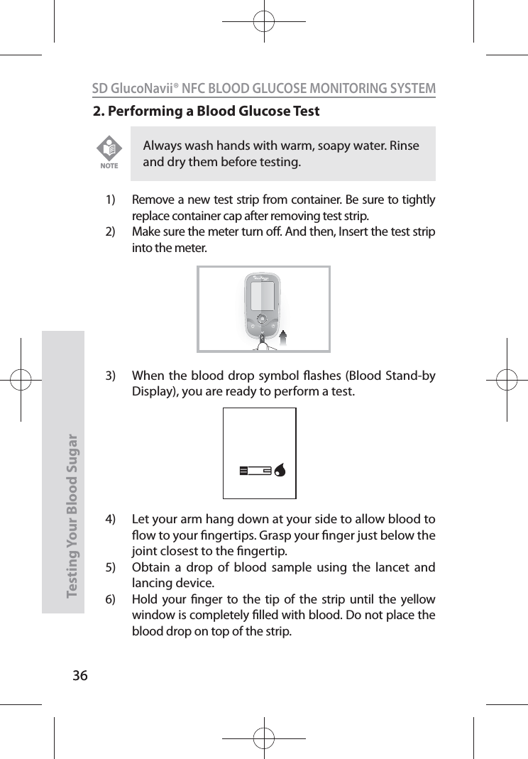 36SD GlucoNavii® NFC BLOOD GLUCOSE MONITORING SYSTEMTesting Your Blood Sugar 362. Performing a Blood Glucose Test1)  Remove a new test strip from container. Be sure to tightly replace container cap after removing test strip.2)  Make sure the meter turn o. And then, Insert the test strip into the meter. 3)  When the blood drop symbol ashes (Blood Stand-by Display), you are ready to perform a test. 4)  Let your arm hang down at your side to allow blood to ow to your ngertips. Grasp your nger just below the joint closest to the ngertip. 5)  Obtain a drop of blood sample using the lancet and lancing device. 6)  Hold your nger to the tip of the strip until the yellow window is completely lled with blood. Do not place the blood drop on top of the strip. Always wash hands with warm, soapy water. Rinse and dry them before testing. NOTENFC