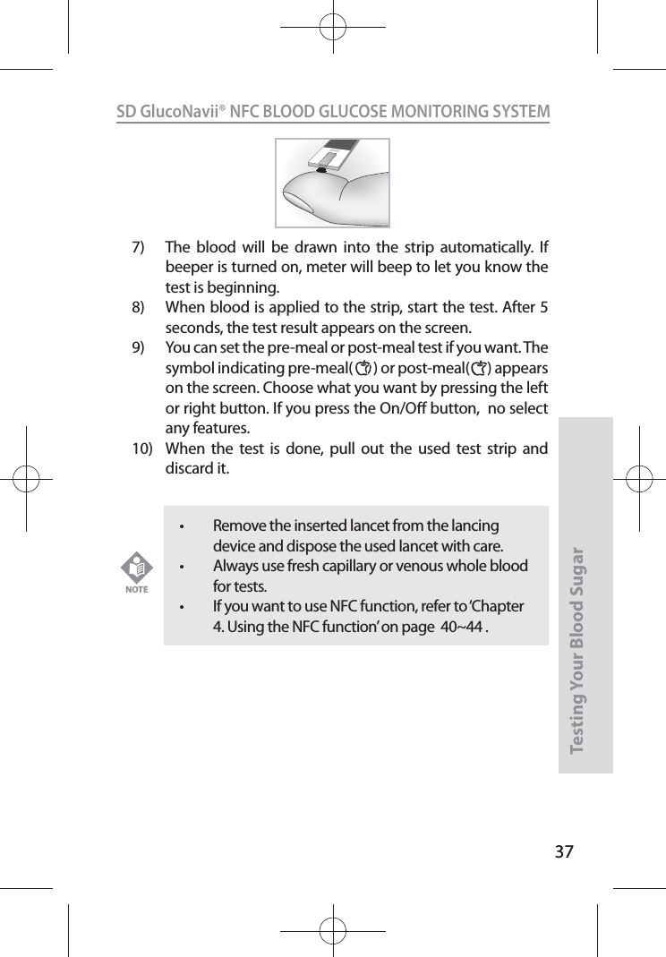 37SD GlucoNavii® NFC BLOOD GLUCOSE MONITORING SYSTEMTesting Your Blood Sugar 377)  The blood will be drawn into the strip automatically. If beeper is turned on, meter will beep to let you know the test is beginning.8)  When blood is applied to the strip, start the test. After 5 seconds, the test result appears on the screen.9)  You can set the pre-meal or post-meal test if you want. The symbol indicating pre-meal(       ) or post-meal(      ) appears on the screen. Choose what you want by pressing the left or right button. If you press the On/O button,  no select any features.  10)  When the test is done, pull out the used test strip and discard it. t Remove the inserted lancet from the lancing device and dispose the used lancet with care. t Always use fresh capillary or venous whole blood for tests.t If you want to use NFC function, refer to ‘Chapter 4. Using the NFC function’ on page  40~44 . NOTE