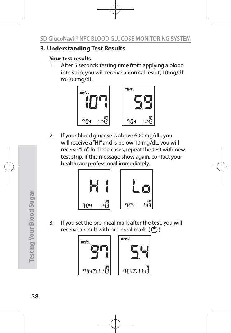 38SD GlucoNavii® NFC BLOOD GLUCOSE MONITORING SYSTEMTesting Your Blood Sugar 383. Understanding Test ResultsYour test results1.  After 5 seconds testing time from applying a blood into strip, you will receive a normal result, 10mg/dL to 600mg/dL.2.  If your blood glucose is above 600 mg/dL, you will receive a “HI” and is below 10 mg/dL, you will receive “Lo”. In these cases, repeat the test with new test strip. If this message show again, contact your healthcare professional immediately. 3.  If you set the pre-meal mark after the test, you will receive a result with pre-meal mark. (       ) 