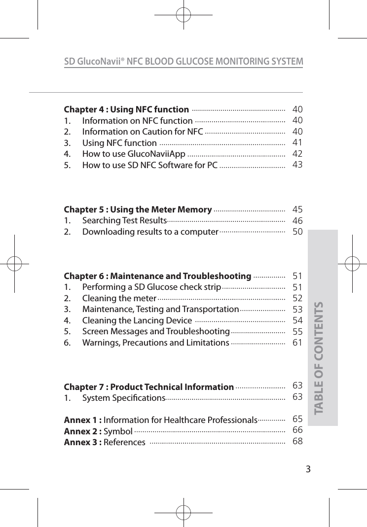 3SD GlucoNavii® NFC BLOOD GLUCOSE MONITORING SYSTEMTABLE OF CONTENTSChapter 4 : Using NFC function1.  Information on NFC function2.  Information on Caution for NFC3.  Using NFC function4.  How to use GlucoNaviiApp5.  How to use SD NFC Software for PCChapter 5 : Using the Meter Memory1. Searching Test Results2.  Downloading results to a computerChapter 6 : Maintenance and Troubleshooting1.  Performing a SD Glucose check strip2.  Cleaning the meter3.  Maintenance, Testing and Transportation4.  Cleaning the Lancing Device5.  Screen Messages and Troubleshooting6.  Warnings, Precautions and Limitations Chapter 7 : Product Technical Information1. System SpecicationsAnnex 1 :  Information for Healthcare ProfessionalsAnnex 2 :  SymbolAnnex 3 :  References404040414243454650515152535455616363656668