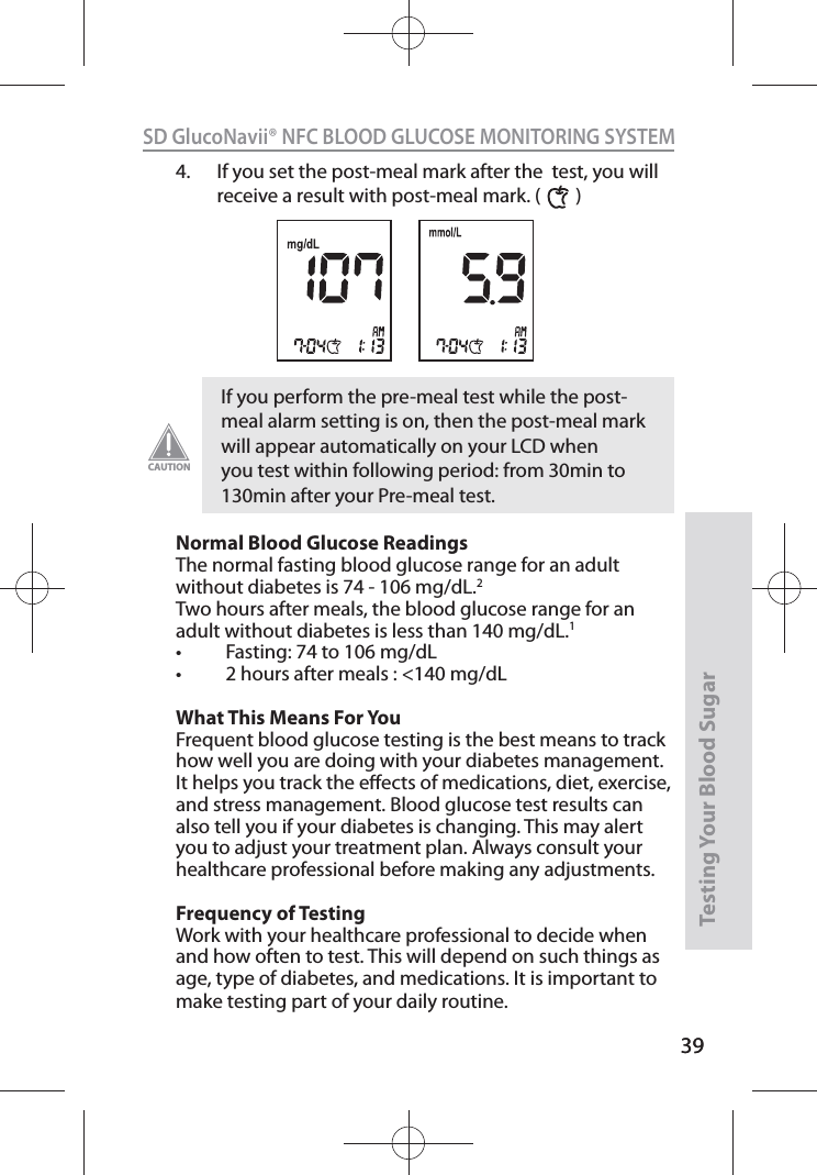 39SD GlucoNavii® NFC BLOOD GLUCOSE MONITORING SYSTEMTesting Your Blood Sugar 394.  If you set the post-meal mark after the  test, you will receive a result with post-meal mark. (        ) Normal Blood Glucose Readings The normal fasting blood glucose range for an adult without diabetes is 74 - 106 mg/dL.2 Two hours after meals, the blood glucose range for an adult without diabetes is less than 140 mg/dL.1 t &apos;BTUJOHUPNHE-t IPVSTBGUFSNFBMTNHE-What This Means For You Frequent blood glucose testing is the best means to track how well you are doing with your diabetes management. It helps you track the eects of medications, diet, exercise, and stress management. Blood glucose test results can also tell you if your diabetes is changing. This may alert you to adjust your treatment plan. Always consult your healthcare professional before making any adjustments. Frequency of Testing Work with your healthcare professional to decide when and how often to test. This will depend on such things as age, type of diabetes, and medications. It is important to make testing part of your daily routine. If you perform the pre-meal test while the post-meal alarm setting is on, then the post-meal mark will appear automatically on your LCD when you test within following period: from 30min to 130min after your Pre-meal test. CAUTION