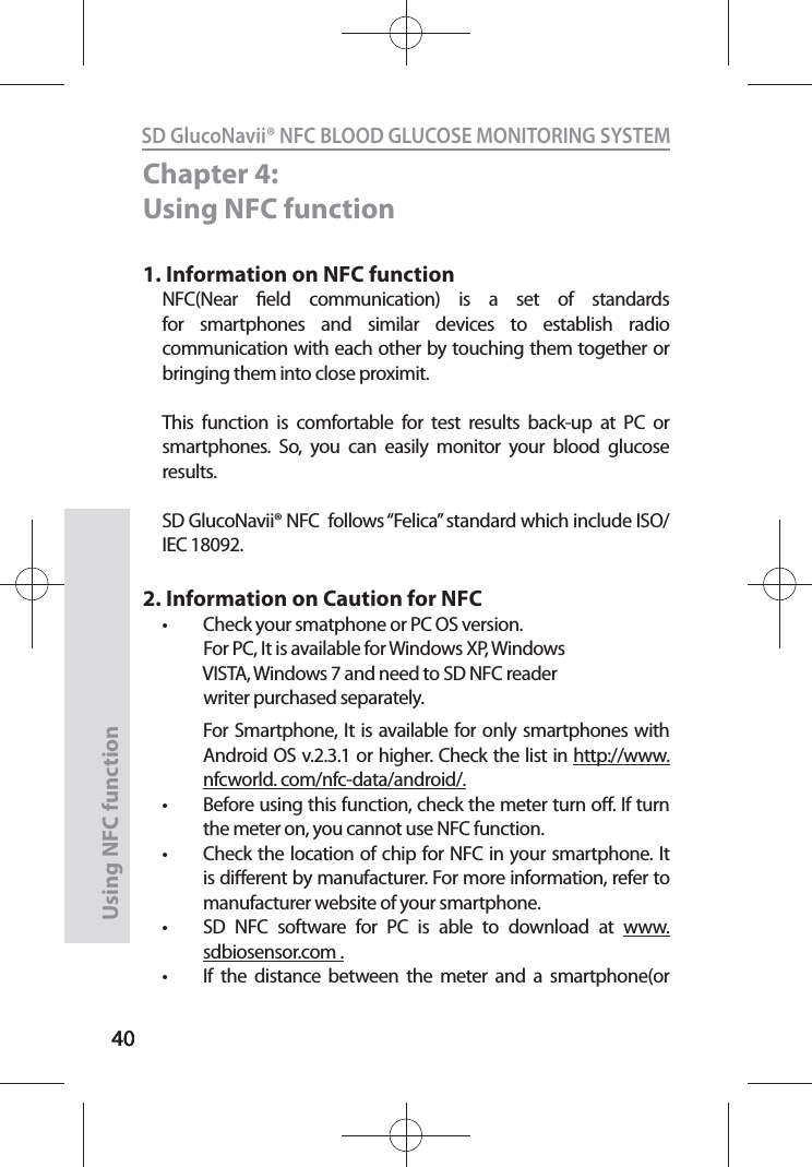 4040SD GlucoNavii® NFC BLOOD GLUCOSE MONITORING SYSTEMUsing NFC function 40Chapter 4: Using NFC function1. Information on NFC functionNFC(Near eld communication) is a set of standards for smartphones and similar devices to establish radio communication with each other by touching them together or bringing them into close proximit.This function is comfortable for test results back-up at PC or smartphones. So, you can easily monitor your blood glucose results.SD GlucoNavii® NFC  follows “Felica” standard which include ISO/IEC 18092.2. Information on Caution for NFCt Check your smatphone or PC OS version.            For PC, It is available for Windows XP, Windows                VISTA, Windows 7 and need to SD NFC reader             writer purchased separately.  For Smartphone, It is available for only smartphones with Android OS v.2.3.1 or higher. Check the list in http://www.nfcworld. com/nfc-data/android/.t Before using this function, check the meter turn o. If turn the meter on, you cannot use NFC function.t Check the location of chip for NFC in your smartphone. It is dierent by manufacturer. For more information, refer to manufacturer website of your smartphone.t SD NFC software for PC is able to download at www.sdbiosensor.com . t If the distance between the meter and a smartphone(or 