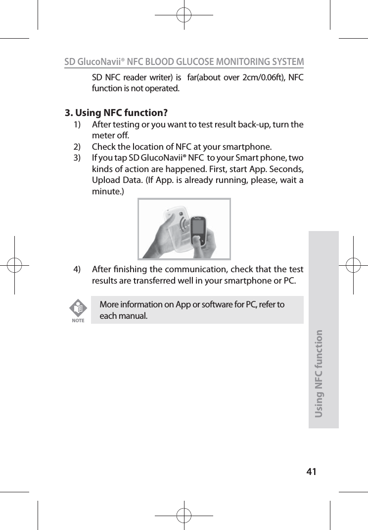 4141SD GlucoNavii® NFC BLOOD GLUCOSE MONITORING SYSTEMUsing NFC function41SD NFC reader writer) is  far(about over 2cm/0.06ft), NFC function is not operated.3. Using NFC function?1)  After testing or you want to test result back-up, turn the meter o.2)  Check the location of NFC at your smartphone.3)  If you tap SD GlucoNavii® NFC  to your Smart phone, two kinds of action are happened. First, start App. Seconds, Upload Data. (If App. is already running, please, wait a minute.)4)  After nishing the communication, check that the test results are transferred well in your smartphone or PC.More information on App or software for PC, refer to each manual. NOTE