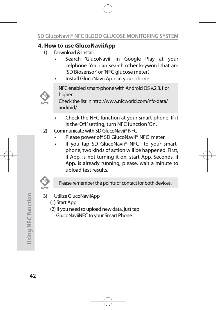 4242SD GlucoNavii® NFC BLOOD GLUCOSE MONITORING SYSTEMUsing NFC function 424. How to use GlucoNaviiApp1)  Download &amp; Installt Search ‘GlucoNavii’ in Google Play at your celphone. You can search other keyword that are ‘SD Biosensor’ or ‘NFC glucose meter’.t Install GlucoNavii App. in your phone.t Check the NFC function at your smart-phone. If it is the ‘O’ setting, turn NFC function ‘On’.2)  Communicate with SD GlucoNavii® NFC t Please power o SD GlucoNavii® NFC  meter. t If you tap SD GlucoNavii® NFC  to your smart-phone, two kinds of action will be happened. First, if App. is not turning it on, start App. Seconds, if App. is already running, please, wait a minute to upload test results. 3) Utilize GlucoNaviiApp       (1) Start App.       (2) If you need to upload new data, just tap              GlucoNaviiNFC to your Smart Phone.Please remember the points of contact for both devices.NOTENFC enabled smart-phone with Android OS v.2.3.1 or higher. Check the list in http://www.nfcworld.com/nfc-data/android/.NOTE