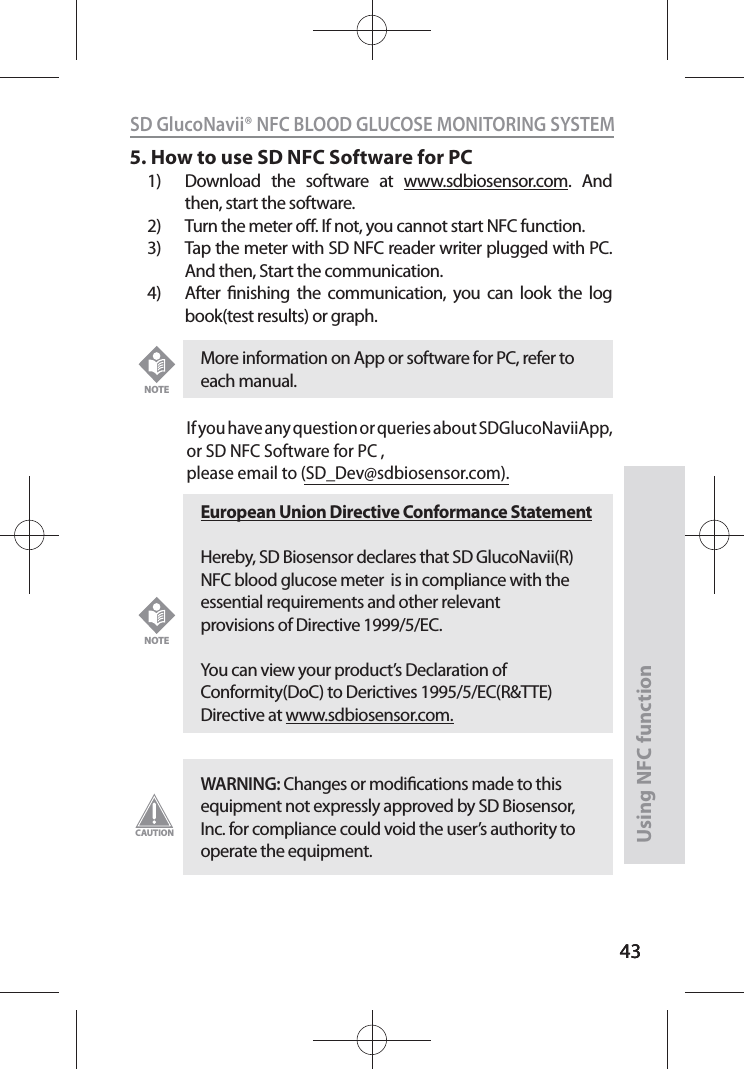 4343SD GlucoNavii® NFC BLOOD GLUCOSE MONITORING SYSTEMUsing NFC function435. How to use SD NFC Software for PC1)  Download the software at www.sdbiosensor.com. And then, start the software.2)  Turn the meter o. If not, you cannot start NFC function.3)  Tap the meter with SD NFC reader writer plugged with PC. And then, Start the communication.4)  After nishing the communication, you can look the log book(test results) or graph.If you have any question or queries about SDGlucoNaviiApp, or SD NFC Software for PC ,please email to (SD_Dev@sdbiosensor.com). More information on App or software for PC, refer to each manual. NOTEEuropean Union Directive Conformance StatementHereby, SD Biosensor declares that SD GlucoNavii(R) NFC blood glucose meter  is in compliance with the essential requirements and other relevant provisions of Directive 1999/5/EC.  You can view your product’s Declaration of Conformity(DoC) to Derictives 1995/5/EC(R&amp;TTE) Directive at www.sdbiosensor.com.NOTEWARNING: Changes or modications made to this equipment not expressly approved by SD Biosensor, Inc. for compliance could void the user’s authority to operate the equipment.CAUTION