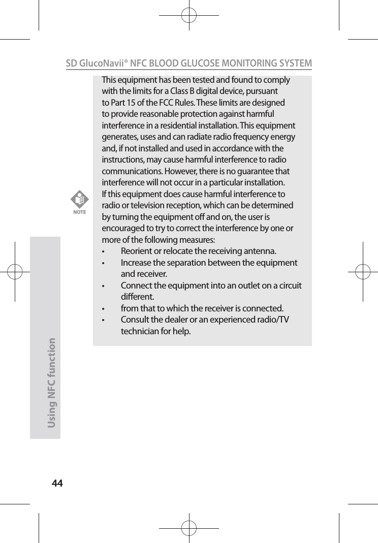 4444SD GlucoNavii® NFC BLOOD GLUCOSE MONITORING SYSTEMUsing NFC function 44This equipment has been tested and found to comply with the limits for a Class B digital device, pursuant to Part 15 of the FCC Rules. These limits are designed to provide reasonable protection against harmful interference in a residential installation. This equipment generates, uses and can radiate radio frequency energy and, if not installed and used in accordance with the instructions, may cause harmful interference to radio communications. However, there is no guarantee that interference will not occur in a particular installation.If this equipment does cause harmful interference to radio or television reception, which can be determined by turning the equipment o and on, the user is encouraged to try to correct the interference by one or more of the following measures:t Reorient or relocate the receiving antenna.t Increase the separation between the equipment and receiver.t Connect the equipment into an outlet on a circuit dierent.t from that to which the receiver is connected.t Consult the dealer or an experienced radio/TV technician for help.NOTE