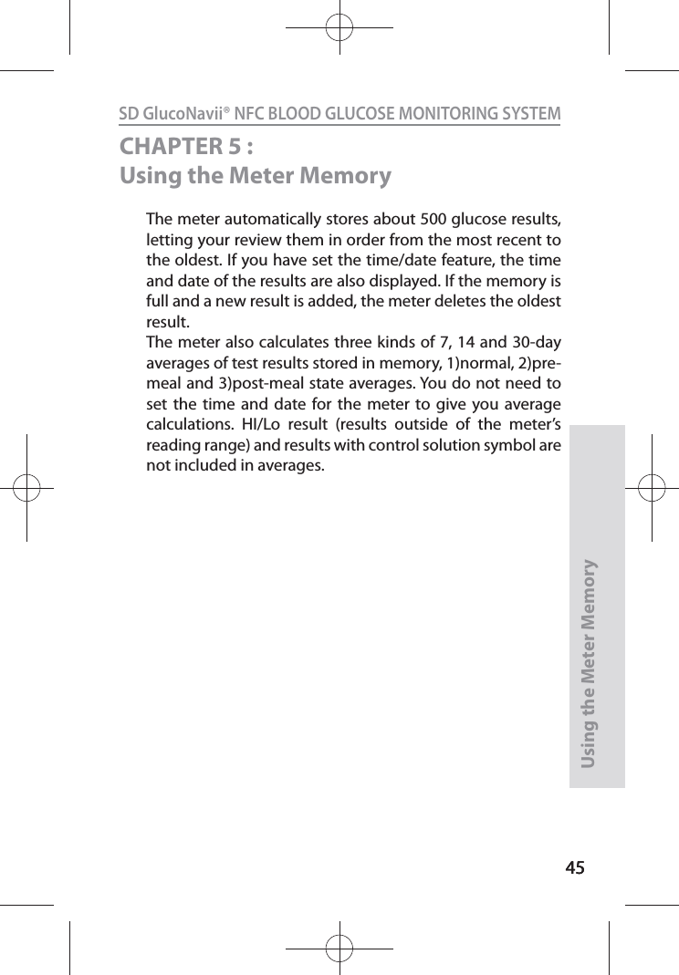 4545SD GlucoNavii® NFC BLOOD GLUCOSE MONITORING SYSTEMUsing the Meter Memory45CHAPTER 5 : Using the Meter MemoryThe meter automatically stores about 500 glucose results, letting your review them in order from the most recent to the oldest. If you have set the time/date feature, the time and date of the results are also displayed. If the memory is full and a new result is added, the meter deletes the oldest result. The meter also calculates three kinds of 7, 14 and 30-day averages of test results stored in memory, 1)normal, 2)pre-meal and 3)post-meal state averages. You do not need to set the time and date for the meter to give you average calculations. HI/Lo result (results outside of the meter’s reading range) and results with control solution symbol are not included in averages. 