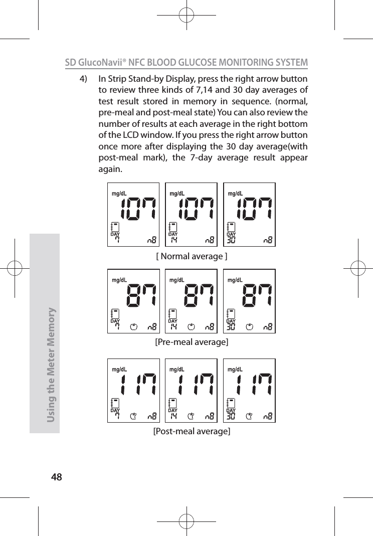 4848SD GlucoNavii® NFC BLOOD GLUCOSE MONITORING SYSTEMUsing the Meter Memory484)  In Strip Stand-by Display, press the right arrow button to review three kinds of 7,14 and 30 day averages of test result stored in memory in sequence. (normal, pre-meal and post-meal state) You can also review the number of results at each average in the right bottom of the LCD window. If you press the right arrow button once more after displaying the 30 day average(with post-meal mark), the 7-day average result appear again. [Post-meal average][ Normal average ][Pre-meal average]